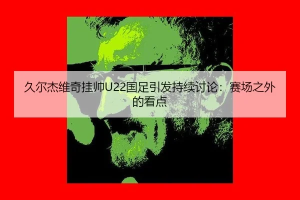 久尔杰维奇挂帅U22国足引发持续讨论：赛场之外的看点
